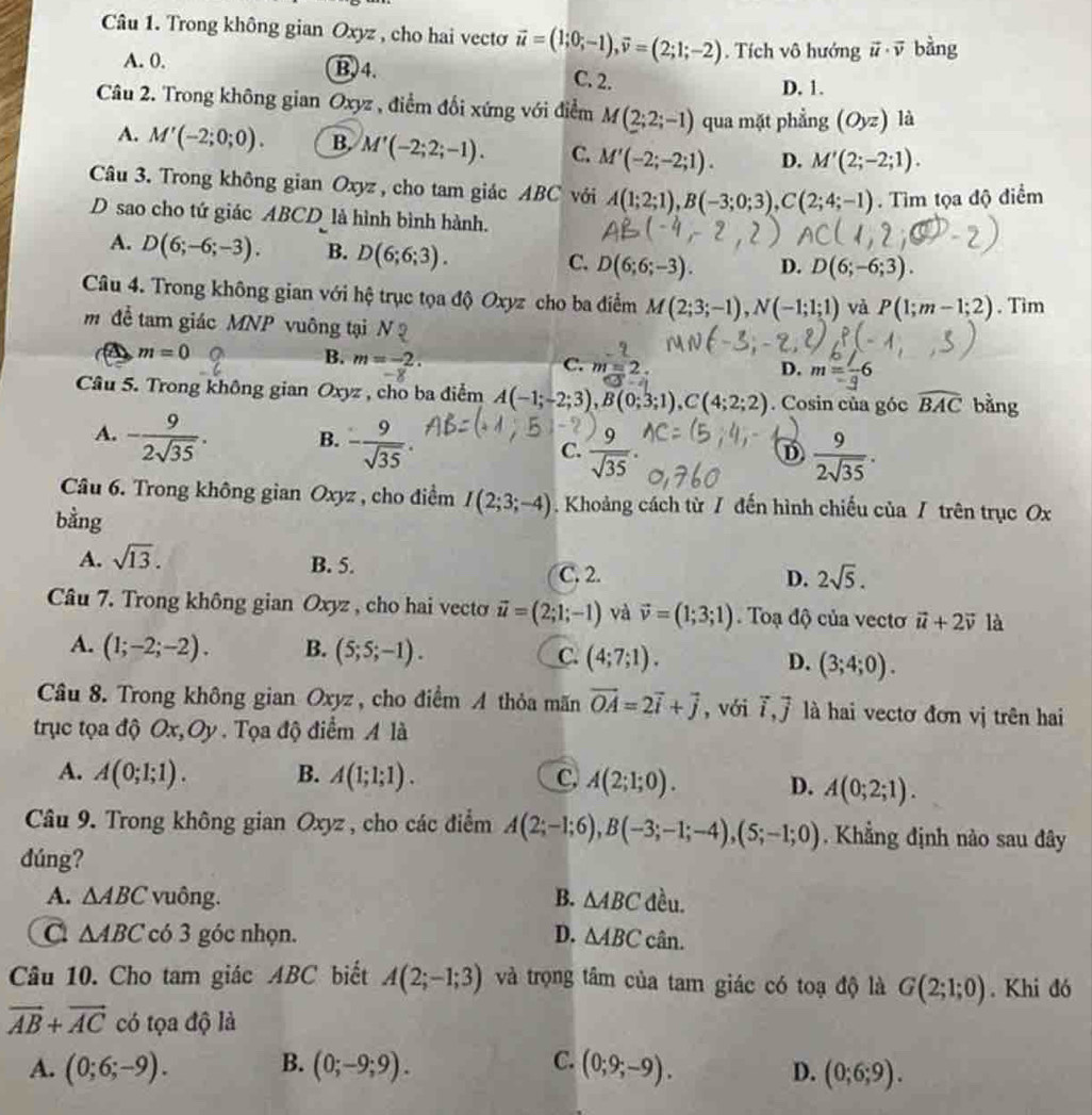 Trong không gian Oxyz , cho hai vecto vector u=(1;0;-1),vector v=(2;1;-2). Tích vô hướng vector u· vector v bàng
A. 0. B,4. C. 2.
D. 1.
Câu 2. Trong không gian Oxyz , điểm đổi xứng với điểm M(2;2;-1) qua mặt phẳng (Oyz) là
A. M'(-2;0;0). B. M'(-2;2;-1). C. M'(-2;-2;1). D. M'(2;-2;1).
Câu 3. Trong không gian Oxyz , cho tam giác ABC với A(1;2;1),B(-3;0;3),C(2;4;-1).  Tim tọa độ điểm
D sao cho tứ giác ABCD là hình bình hành.
A. D(6;-6;-3). B. D(6;6;3). C. D(6;6;-3). D. D(6;-6;3).
Câu 4. Trong không gian với hệ trục tọa độ Oxyz cho ba điểm M(2;3;-1),N(-1;1;1) và P(1;m-1;2). Tim
m  đề tam giác MNP vuông tại N :
m=0
B. m=-2.
C. m=2. D. m=
Câu 5. Trong không gian Oxyz , cho ba điểm A(-1;-2;3),B(0;3;1),C(4;2;2). Cosin của góc widehat BAC bằng
A. - 9/2sqrt(35) . B. - 9/sqrt(35) . C.  9/sqrt(35) 
D  9/2sqrt(35) .
Câu 6. Trong không gian Oxyz , cho điểm I(2;3;-4). Khoảng cách từ / đến hình chiếu của / trên trục Ox
bằng
A. sqrt(13). B. 5. D. 2sqrt(5).
C. 2.
Câu 7. Trong không gian Oxyz , cho hai vecto vector u=(2;1;-1) và vector v=(1;3;1).  Toạ độ của vecto vector u+2vector v là
A. (1;-2;-2). B. (5;5;-1). C. (4;7;1). D. (3;4;0).
Câu 8. Trong không gian Oxyz , cho điểm A thỏa mãn vector OA=2vector i+vector j , với vector i,vector j là hai vectơ đơn vị trên hai
trục tọa độ Ox, Oy. Tọa độ điểm A là
A. A(0;1;1). B. A(1;1;1). C, A(2;1;0). D. A(0;2;1).
Câu 9. Trong không gian Oxyz , cho các điểm A(2;-1;6),B(-3;-1;-4),(5;-1;0). Khẳng định nào sau đây
dúng?
A. △ ABC vuông. B. △ ABC đều.
C △ ABC có 3 góc nhọn. D. △ ABC cân.
Câu 10. Cho tam giác ABC biết A(2;-1;3) và trọng tâm của tam giác có toạ độ là G(2;1;0). Khi đó
vector AB+vector AC có tọa độ là
A. (0;6;-9). B. (0;-9;9). C. (0;9;-9). D. (0;6;9).