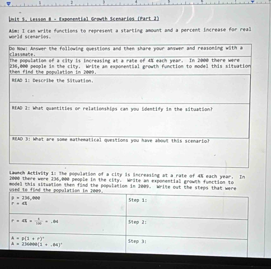 1 2 3 4 5
Unit 5, Lesson 8 - Exponential Growth Scenarios (Part 2)
Aim: I can write functions to represent a starting amount and a percent increase for real
world scenarios.
tivity 1: The population of a city is increasing at a rate of 4% each year. In
2000 there were 236,000 people in the city. Write an exponential growth function to
model this situation then find the population in 2009. Write out the steps that were
us