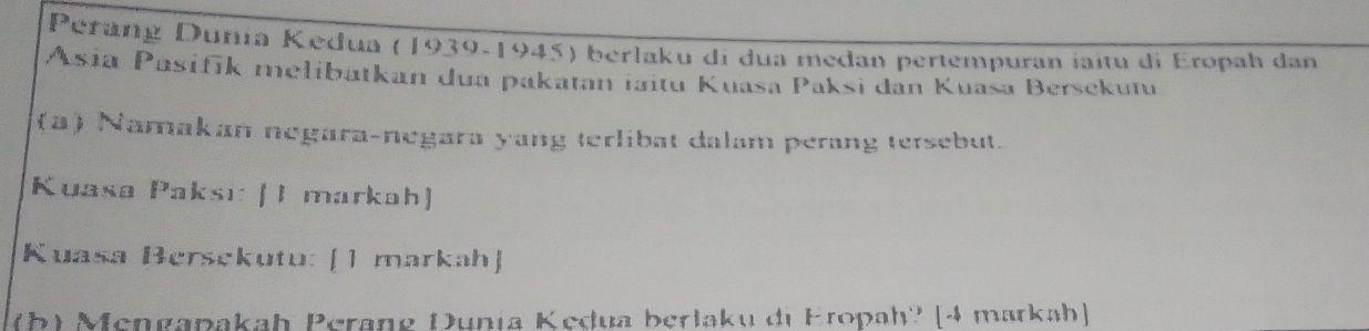 Perang Duñía Kedua (1939-1945) berlaku di dua medan pertempuran jaitu di Eropah dan 
Asia Pasifik melibatkan dua pakatan taitu Kuasa Paksi dan Kuasa Bersekum 
(a) Namakan negara-negara yang terlibat dalam perang tersebut. 
Kuasø Paksı: (I markah) 
Kuasa Bersekutu: [1 markah] 
(b) Mengapakah Perang Dunia Kedua berlaku di Eropah' [4 markah]