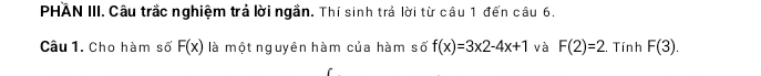 PHAN III. Câu trắc nghiệm trả lời ngắn. Thí sinh trả lời từ câu 1 đến câu 6. 
Câu 1. Cho hàm số F(x) là một nguyên hàm của hàm số f(x)=3x2-4x+1 và F(2)=2. Tính F(3).