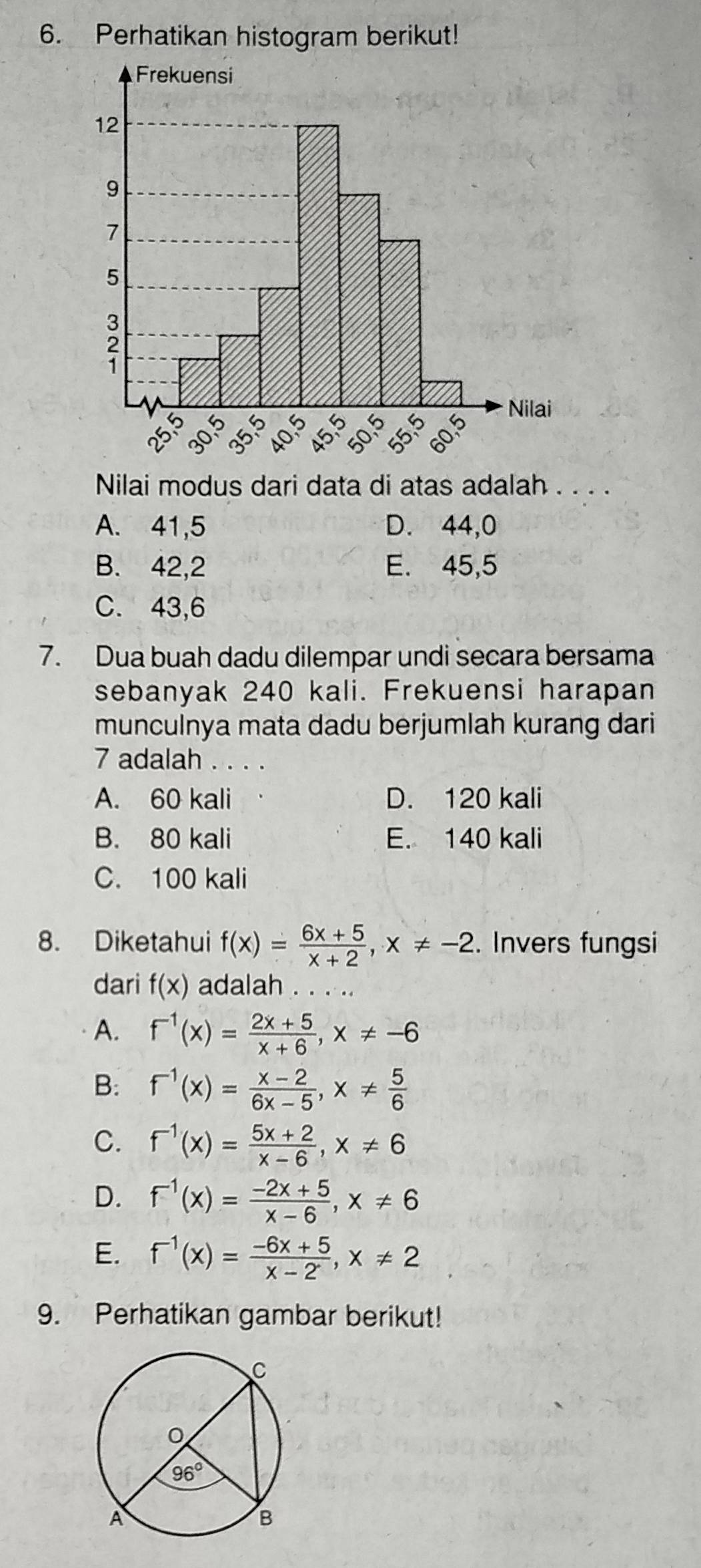 Perhatikan histogram berikut!
Nilai modus dari data di atas adalah . . . .
A. 41,5 D. 44,0
B. 42,2 E. 45,5
C. 43,6
7. Dua buah dadu dilempar undi secara bersama
sebanyak 240 kali. Frekuensi harapan
munculnya mata dadu berjumlah kurang dari
7 adalah . . . .
A. 60 kali D. 120 kali
B. 80 kali E. 140 kali
C. 100 kali
8. Diketahui f(x)= (6x+5)/x+2 ,x!= -2. Invers fungsi
dari f(x) adalah . . . ..
A. f^(-1)(x)= (2x+5)/x+6 ,x!= -6
B: f^(-1)(x)= (x-2)/6x-5 ,x!=  5/6 
C. f^(-1)(x)= (5x+2)/x-6 ,x!= 6
D. f^(-1)(x)= (-2x+5)/x-6 ,x!= 6
E. f^(-1)(x)= (-6x+5)/x-2 ,x!= 2
9. Perhatikan gambar berikut!