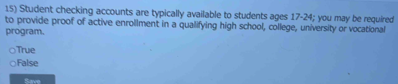 Student checking accounts are typically available to students ages 17 - 24; you may be required
to provide proof of active enrollment in a qualifying high school, college, university or vocational
program.
True
False
Save