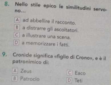 Nello stile epico le similitudini servo-
no...
A ad abbellire il racconto.
B]a distrarre gli ascoltatori.
C a illustrare una scena.
D a memorizzare i fatti.
9. Croníde significa «figlio di Crono», e è il
patronimico di:
A Zeus C Eaco
B Patroclo D Teti