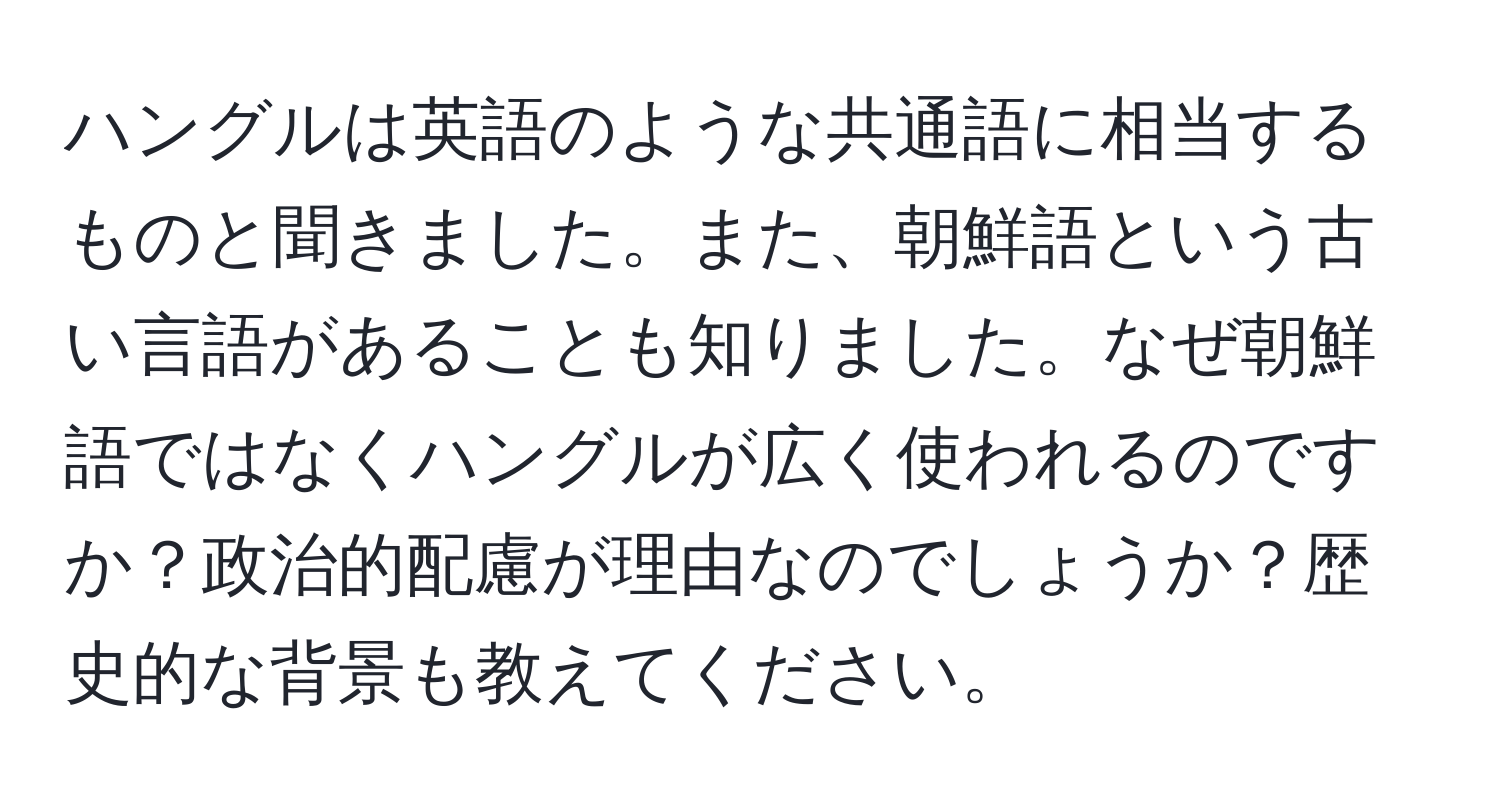 ハングルは英語のような共通語に相当するものと聞きました。また、朝鮮語という古い言語があることも知りました。なぜ朝鮮語ではなくハングルが広く使われるのですか？政治的配慮が理由なのでしょうか？歴史的な背景も教えてください。