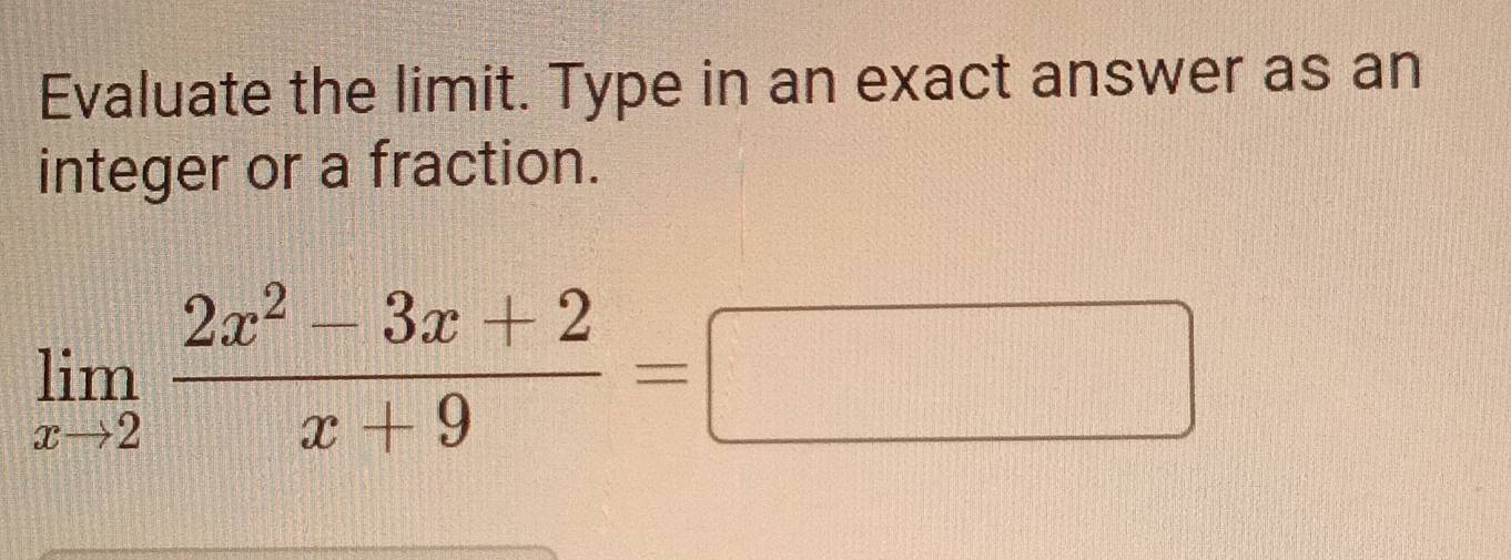 Evaluate the limit. Type in an exact answer as an 
integer or a fraction.
limlimits _xto 2 (2x^2-3x+2)/x+9 =□