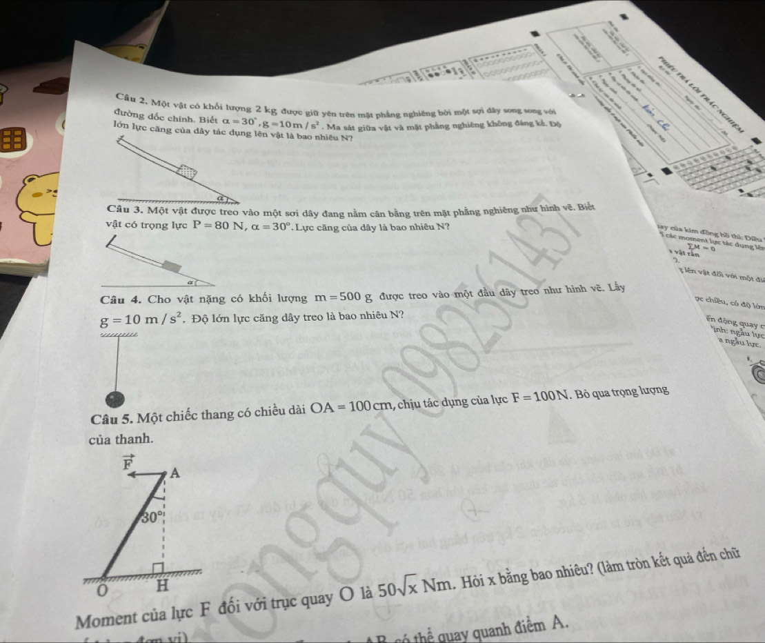 trá lôi trác nghi 
Câu 2, Một vật có khổi lượng 2 kg được giữ yên trên tật phẳng nghiêng bởi một sợi dây song song với 
t 
đường dốc chính. Biết alpha =30°, g=10m/s^2. Ma sát giữa vật và mặt phẳng nghiêng không đáng kế. Độ 
lớn lực căng của dây tác dụng lên vật là bao nhiều N? 
Câu 3. Một vật được treo vào một sơi dây đang nằm cân bằng trên mặt phẳng nghiêng như hình vẽ. Biết 
vật có trọng lực P=80N, alpha =30°. Lực căng của dây là bao nhiêu N? 
ay của kim đồng hồ thi: Điều 
S các moment lực tác dụng lên sumlimits M=0
* vật rần 
2. 
g ên vật đối với một đi 
Câu 4. Cho vật nặng có khối lượng m=500g được treo vào một đầu dây treo như hình vẽ. Lấy 
ọc chiều, có độ lớn
g=10m/s^2.Độ lớn lực căng dây treo là bao nhiêu N? 
En động quay c inh ngẫu lực 
ngẫu lực. 
Câu 5. Một chiếc thang có chiều dài OA=100cm 1, chịu tác dụng của lực F=100N. Bỏ qua trọng lượng 
của thanh.
vector F
A
30°
Moment của lực F đối với trục quay O là 50sqrt(x)Nm. Hỏi x bằng bao nhiêu? (làm tròn kết quả đến chữ 
0 H 
vi) 
th thể quay quanh điểm A.