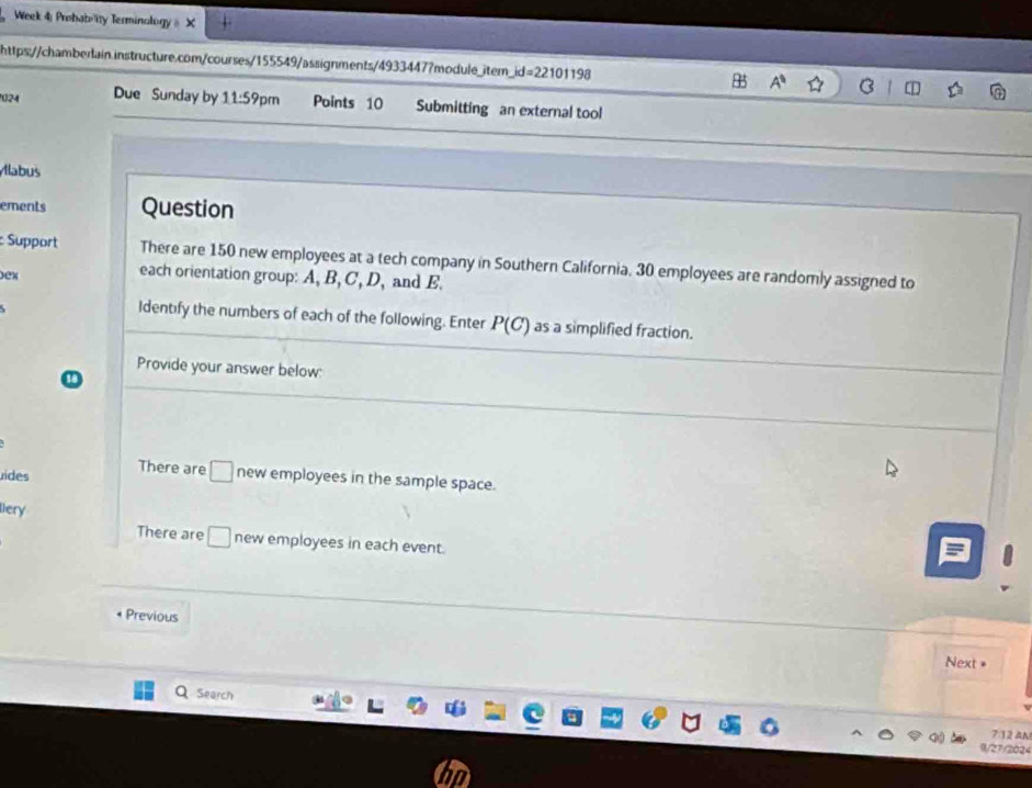 Week 4: Probaboity Terminology & X 
https://chamberlain.instructure.com/courses/155549/assignments/4933447?module_item_ _ id=22101198 B A^9 B 
024 Due Sunday by 11:59pm Points 10 Submitting an external tool 
Állabus 
ements Question 
Support There are 150 new employees at a tech company in Southern California, 30 employees are randomly assigned to 
0ex 
each orientation group: A, B, C, D, and E. 
Identify the numbers of each of the following. Enter P(C) as a simplified fraction. 
Provide your answer below: 
ides There are □ new employees in the sample space. 
lery 
There are □ new employees in each event. 
Previous 
Next = 
Search 
7:12 AN 
/27/2024