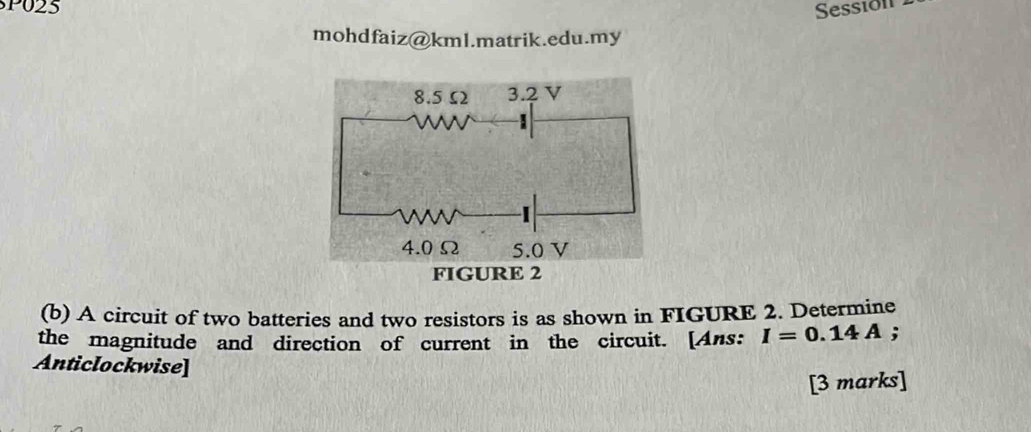 P025 Sessión 
mohdfaiz@kml.matrik.edu.my 
(b) A circuit of two batteries and two resistors is as shown in FIGURE 2. Determine 
the magnitude and direction of current in the circuit. [Ans: I=0.14A; 
Anticlockwise] 
[3 marks]