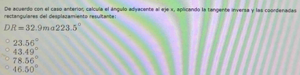 De acuerdo con el caso anterior, calcula el ángulo adyacente al eje x, aplicando la tangente inversa y las coordenadas
rectangulares del desplazamiento resultante:
DR=32.9ma223.5°
23.56°
43.49°
78.56°
46.50°