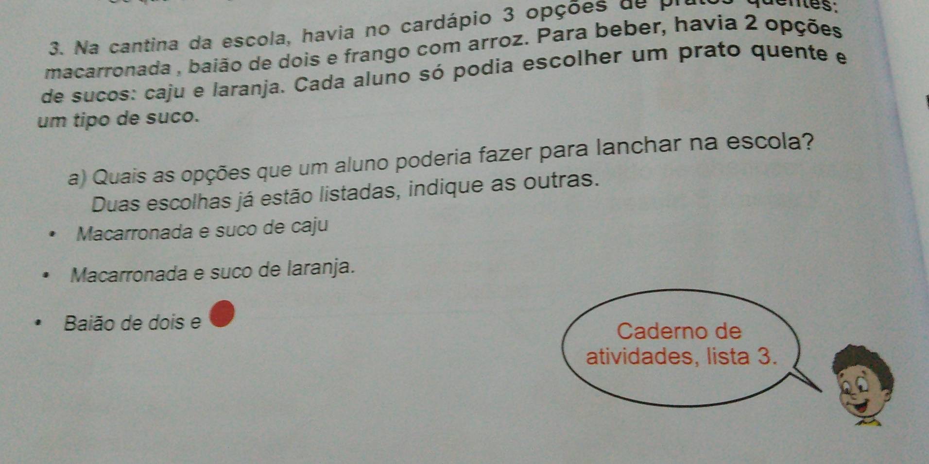 Na cantina da escola, havia no cardápio 3 opções de pre
macarronada , baião de dois e frango com arroz. Para beber, havia 2 opções
de sucos: caju e laranja. Cada aluno só podia escolher um prato quente e
um tipo de suco.
a) Quais as opções que um aluno poderia fazer para lanchar na escola?
Duas escolhas já estão listadas, indique as outras.
Macarronada e suco de caju
Macarronada e suco de laranja.
Baião de dois e