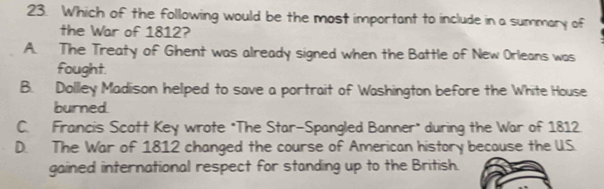 Which of the following would be the most important to include in a summary of
the War of 1812?
A. The Treaty of Ghent was already signed when the Battle of New Orleans was
fought.
B. Dolley Madison helped to save a portrait of Washington before the White House
burned.
C. Francis Scott Key wrote "The Star-Spangled Banner* during the War of 1812
D. The War of 1812 changed the course of American history because the U.S.
gained international respect for standing up to the British.