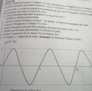 Exersice e  
L a lese vibrante provoque à l'extrémité À d'une corde élastiqne, de lonqueur 1-2n i ue muns 
dnesement vibratoire sinusoïdale d'équation y_A(t)=4sin (60π t+π ) oûten(s)ef
ivg de is corde. La corde est tendue horizontalement par une for 7e(t)
scrissement des ondes le long de la corde  1/x  d'intersiné F-j AN Or néng
: # Quel phénomène physique se produit-il le long de la corde ?
Definir la vibration transversale.
# Calculer la masse linéique μ en kg.m^(-1) En déduire  la célérité de propagation des ondes.
== Calculer l'élongation à l'instant t=0.45s
( forire l'élongation du point M en fonction du temps (On donne :
c) Montrer que les deux mouvements A et M sont en phase AM=x-31)
6) Dusner l'expression de la vitesse V(t) en fonction de n
*) A l'instant t_1 , l'aspect de la corde de lamorde est donné par la figure suiv