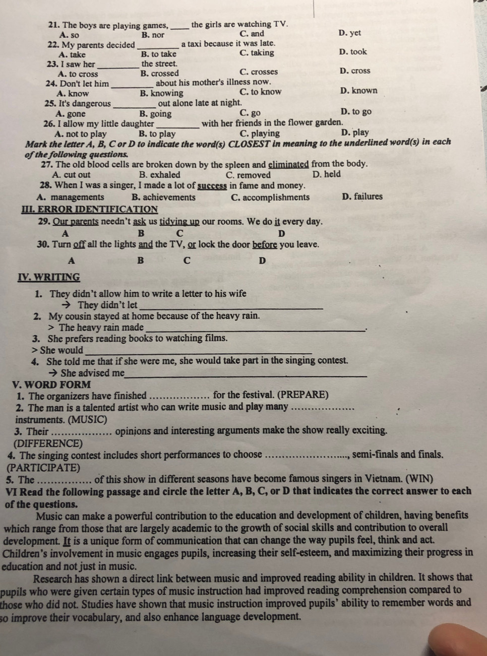 The boys are playing games, _the girls are watching TV.
A. so B. nor C. and D. yet
22. My parents decided _a taxi because it was late.
A. take B. to take C. taking D. took
23. I saw her _the street.
A. to cross B. crossed C. crosses D. cross
_
24. Don't let him about his mother's illness now.
A. know B. knowing C. to know D. known
25. It's dangerous_ out alone late at night.
A. gone B. going C. go D. to go
26. I allow my little daughter _with her friends in the flower garden.
A. not to play B. to play C. playing D. play
Mark the letter A, B, C or D to indicate the word(s) CLOSEST in meaning to the underlined word(s) in each
of the following questions.
27. The old blood cells are broken down by the spleen and eliminated from the body.
A. cut out B. exhaled C. removed D. held
28. When I was a singer, I made a lot of success in fame and money.
A. managements B. achievements C. accomplishments D. failures
III. ERROR IDENTIFICATION
29. Our parents needn’t ask us tidying up our rooms. We do it every day.
A
B C
D
30. Turn off all the lights and the TV, or lock the door before you leave.
A
B C
D
IV. WRITING
1. They didn’t allow him to write a letter to his wife
→ They didn’t let_
2. My cousin stayed at home because of the heavy rain.
> The heavy rain made _:
3. She prefers reading books to watching films.
> She would_
4. She told me that if she were me, she would take part in the singing contest.
→ She advised me_
V. WORD FORM
1. The organizers have finished _for the festival. (PREPARE)
2. The man is a talented artist who can write music and play many_
instruments. (MUSIC)
3. Their _opinions and interesting arguments make the show really exciting.
(DIFFERENCE)
4. The singing contest includes short performances to choose _semi-finals and finals.
(PARTICIPATE)
5. The _of this show in different seasons have become famous singers in Vietnam. (WIN)
VI Read the following passage and circle the letter A, B, C, or D that indicates the correct answer to each
of the questions.
Music can make a powerful contribution to the education and development of children, having benefits
which range from those that are largely academic to the growth of social skills and contribution to overall
development. It is a unique form of communication that can change the way pupils feel, think and act.
Children’s involvement in music engages pupils, increasing their self-esteem, and maximizing their progress in
education and not just in music.
Research has shown a direct link between music and improved reading ability in children. It shows that
pupils who were given certain types of music instruction had improved reading comprehension compared to
those who did not. Studies have shown that music instruction improved pupils’ ability to remember words and
so improve their vocabulary, and also enhance language development.