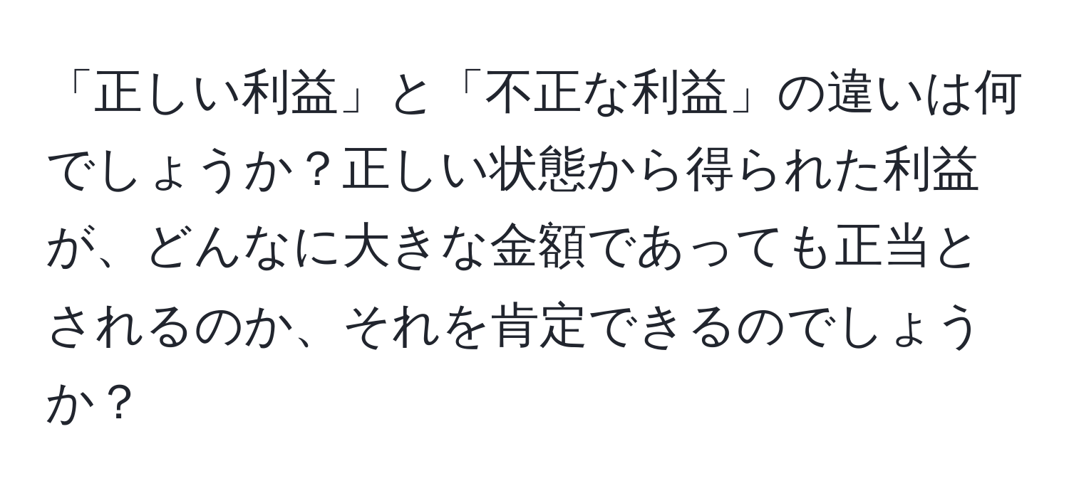 「正しい利益」と「不正な利益」の違いは何でしょうか？正しい状態から得られた利益が、どんなに大きな金額であっても正当とされるのか、それを肯定できるのでしょうか？