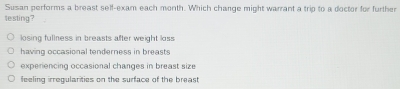 Susan performs a breast self-exam each month. Which change might warrant a trip to a doctor for further
testing?
losing fullness in breasts after weight loss
having occasional tenderness in breasts
experiencing occasional changes in breast size
feeling irregularities on the surface of the breast