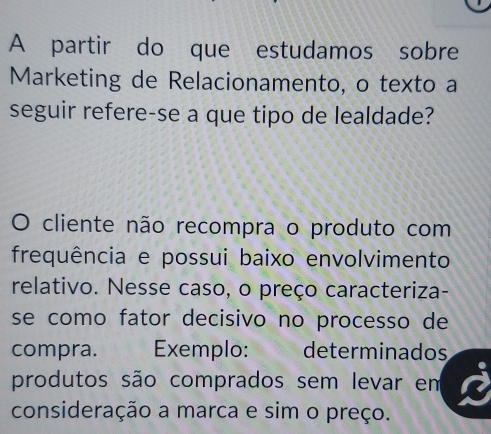 A partir do que estudamos sobre 
Marketing de Relacionamento, o texto a 
seguir refere-se a que tipo de lealdade? 
O cliente não recompra o produto com 
frequência e possui baixo envolvimento 
relativo. Nesse caso, o preço caracteriza- 
se como fator decisivo no processo de 
compra. Exemplo: determinados 
produtos são comprados sem levar em 
consideração a marca e sim o preço.