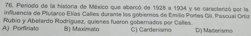Periodo de la historia de México que abarcó de 1928 a 1934 y se caracterizó por la
influencia de Plutarco Elías Calles durante los gobiernos de Emilio Portes Gil, Pascual Ortiz
Rubio y Abelardo Rodríguez, quienes fueron gobernados por Calles.
A) Porfiriato B) Maximato C) Cardenismo D) Maderismo