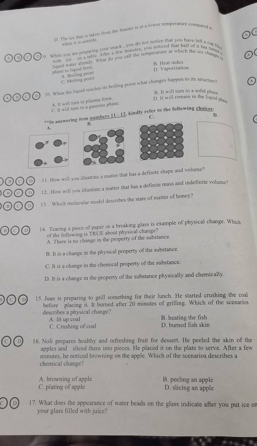 The ice that is taken from the freezer is at a lower temperature compared to
when it is outside.
A B D  o. While you are preparing your snack , you do not notice that you have left a cup fille
with ice on a table. After a few minutes, you noticed that half of it has turned t
liquid water already. What do you call the temperature at which the ice changes it
B. Heat index
phase to liquid form.
D. Vaporization
C. Melting point A. Boiling point
A 8 D) 10. When the liquid reaches its boiling point what changes happen to its structure?
B. It will tum to a solid phase
A. It will turn to plasma form.
D. It will remain in the liquid phase
C. It will turn to a gaseous phase.
*In answering item numbers 11 - 13, kindly refer to the following choices:
C.
D.
B.
A.
B c D l1. How will you illustrate a matter that has a definite shape and volume?
(R a n 12. .How will you illustrate a matter that has a definite mass and indefinite volume?
(B c D 13. . Which molecular model describes the state of matter of honey?
B D 14. Tearing a piece of paper or a breaking glass is example of physical change. Which
of the following is TRUE about physical change?
A. There is no change in the property of the substance.
B. It is a change in the physical property of the substance.
C. It is a change in the chemical property of the substance.
D. It is a change in the property of the substance physically and chemically.
D 15. Juan is preparing to grill something for their lunch. He started crushing the coal
before placing it. It burned after 20 minutes of grilling. Which of the scenarios
describes a physical change?
A. lit up coal B. heating the fish
C. Crushing of coal D. burned fish skin
D 16. Noli prepares healthy and refreshing fruit for dessert. He peeled the skin of the-
apples and sliced them into pieces. He placed it on the plate to serve. After a few
minutes, he noticed browning on the apple. Which of the scenarios describes a
chemical change?
A. browning of apple B. peeling an apple
C. plating of apple D. slicing an apple
D 17. What does the appearance of water beads on the glass indicate after you put ice on
your glass filled with juice?