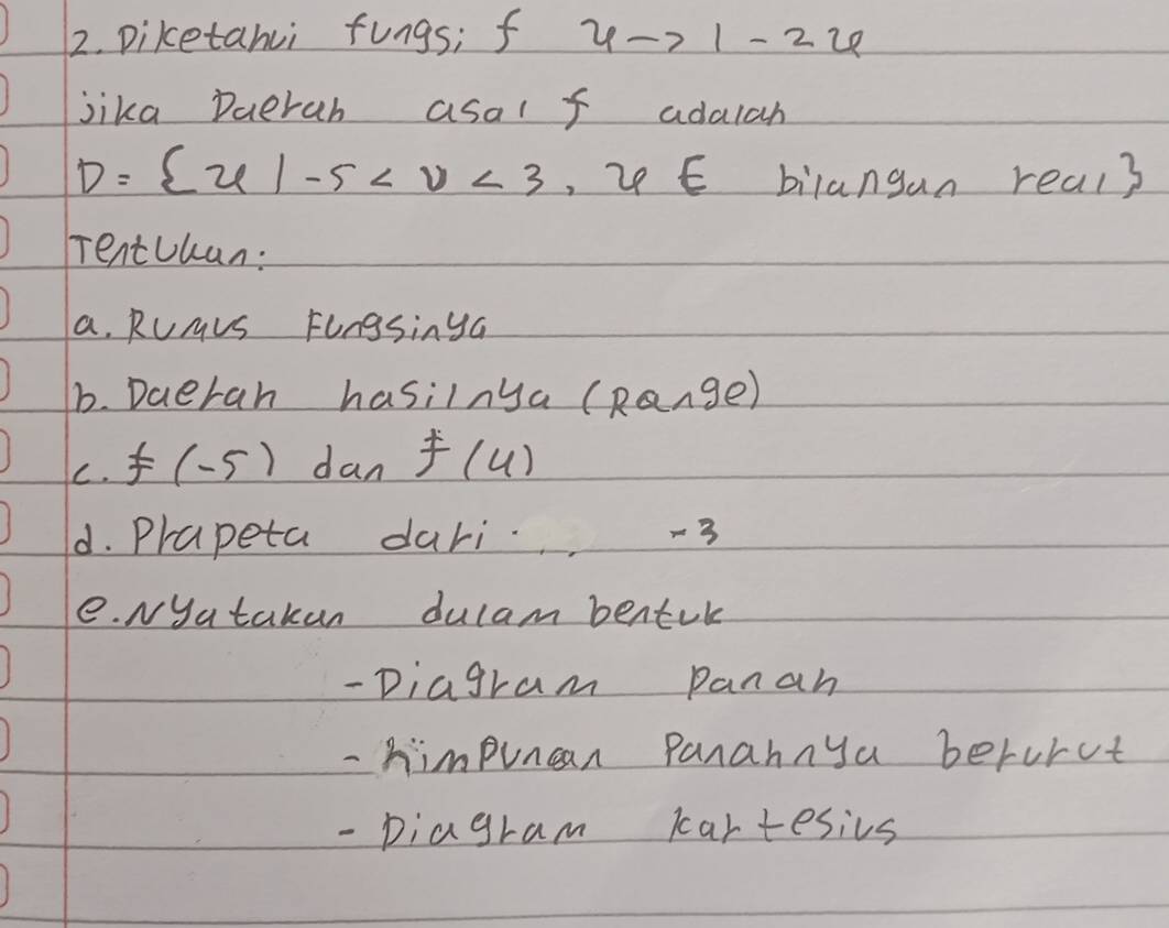 Diketanui fungs; f ? 1-7 1- 22 
jika Daerah asal f adalah
D= x|-5 , 2 E bilangan real3 
Tentchan: 
a. Rumvs Fongsinya 
b. Daeran hasilnya (Range) 
C. F( -5) dan f(4)
d. Prapeta dari -3
e. Nyatakan dulam bentik 
- Diagram panan 
- himpuncan panannya berurct 
- piagram cartesivs