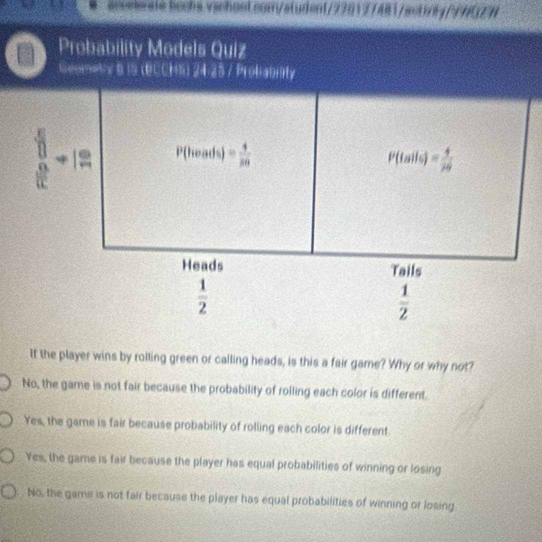 aceekeate bachs.vachost.com/student/770177481/actinly//NGEN
If the player wins by rolling green or calling heads, is this a fair game? Why or why not?
No, the game is not fair because the probability of rolling each color is different.
Yes, the game is fair because probability of rolling each color is different
Yes, the game is fair because the player has equal probabilities of winning or losing
No, the game is not fair because the player has equal probabilities of winning or losing.