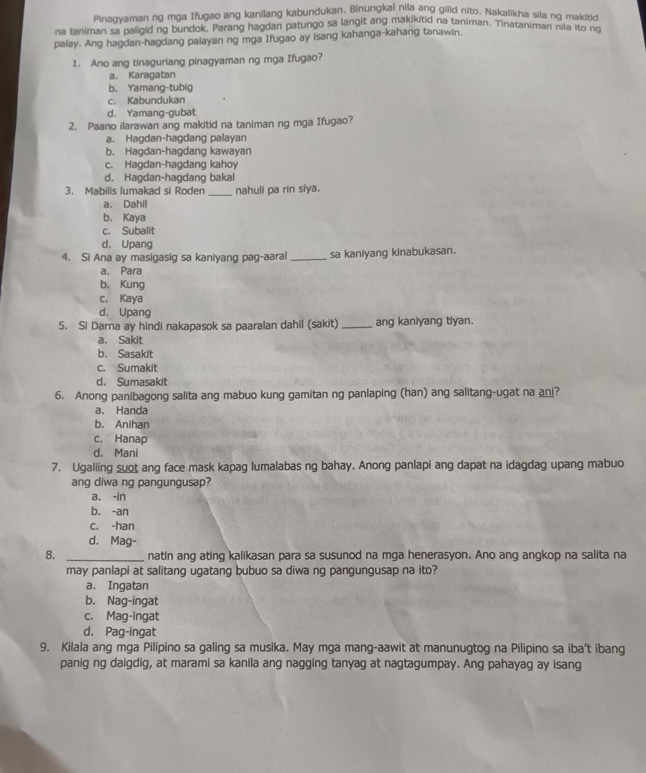 Pinagyaman ng mga Ifugao ang kanilang kabundukan. Binungkal nila ang gilid nito. Nakalikha sila ng makitid
na taniman sa paligid ng bundok. Parang hagdan patungo sa langit ang makikitid na taniman. Tinataniman nila ito ng
palay. Ang hagdan-hagdang palayan ng mga Ifugao ay isang kahanga-kahang tanawin.
1. Ano ang tinaguriang pinagyaman ng mga Ifugao?
a. Karagatan
b. Yamang-tubig
c. Kabundukan
d. Yamang-gubat
2. Paano ilarawan ang makitid na taniman ng mga Ifugao?
a. Hagdan-hagdang palayan
b. Hagdan-hagdang kawayan
c. Hagdan-hagdang kahoy
d. Hagdan-hagdang bakal
3. Mabilis lumakad si Roden _nahuli pa rin siya.
a. Dahil
b. Kaya
c. Subalit
d. Upang
4. Si Ana ay masigasig sa kaniyang pag-aaral _sa kaniyang kinabukasan.
a. Para
b. Kung
c. Kaya
d. Upang
5. Si Darna ay hindi nakapasok sa paaralan dahil (sakit) _ang kaniyang tiyan.
a、 Sakit
b. Sasakit
c. Sumakit
d. Sumasakit
6. Anong panibagong salita ang mabuo kung gamitan ng panlaping (han) ang salitang-ugat na ani?
a. Handa
b. Anihan
c. Hanap
d. Mani
7. Ugaliing suot ang face mask kapag lumalabas ng bahay. Anong panlapi ang dapat na idagdag upang mabuo
ang diwa ng pangungusap?
a. -in
b. -an
c. -han
d. Mag-
8. _natin ang ating kalikasan para sa susunod na mga henerasyon. Ano ang angkop na salita na
may panlapi at salitang ugatang bubuo sa diwa ng pangungusap na ito?
a. Ingatan
b. Nag-ingat
c. Mag-ingat
d. Pag-ingat
9. Kilala ang mga Pilipino sa galing sa musika. May mga mang-aawit at manunugtog na Pilipino sa iba't ibang
panig ng daigdig, at marami sa kanila ang nagging tanyag at nagtagumpay. Ang pahayag ay isang