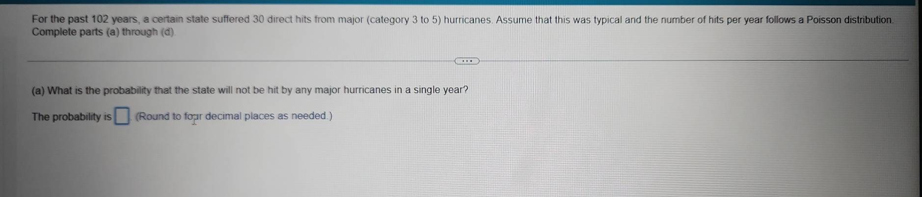 For the past 102 years, a certain state suffered 30 direct hits from major (category 3 to 5) hurricanes. Assume that this was typical and the number of hits per year follows a Poisson distribution. 
Complete parts (a) through (d) 
(a) What is the probability that the state will not be hit by any major hurricanes in a single year? 
The probability is □ (Round to four decimal places as needed.)