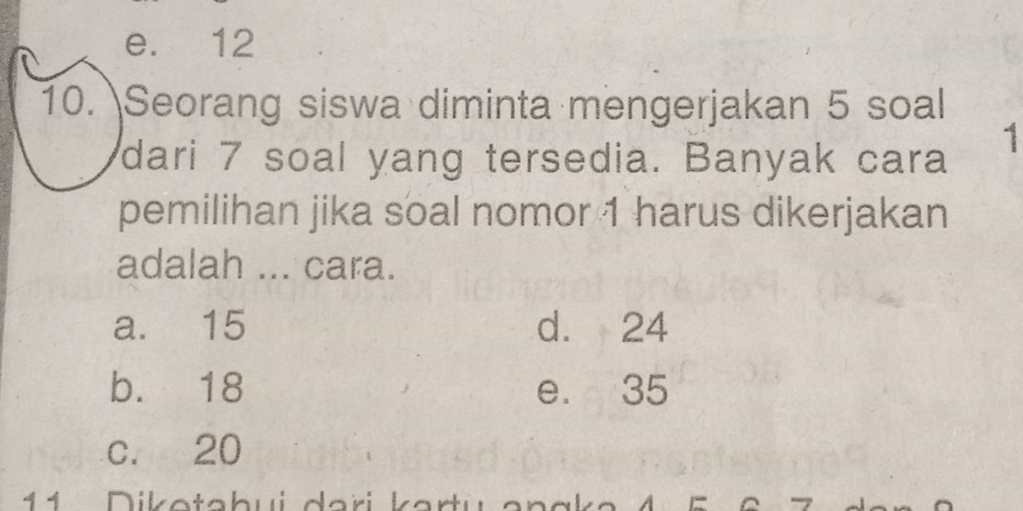 e. 12
10. Seorang siswa diminta mengerjakan 5 soal
dari 7 soal yang tersedia. Banyak cara
1
pemilihan jika soal nomor 1 harus dikerjakan
adalah ... cara.
a. 15 d. 24
b. 18 e. 35
c. 20
1 1 D io ta b u i d ari k a