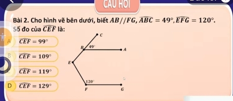 CAU HOI
Bài 2. Cho hình vẽ bên dưới, biết AB//FG,overline ABC=49°,widehat EFG=120°.
Số đo của widehat CEF là:
A widehat CEF=99°
B widehat CEF=109°
widehat CEF=119°
D widehat CEF=129°