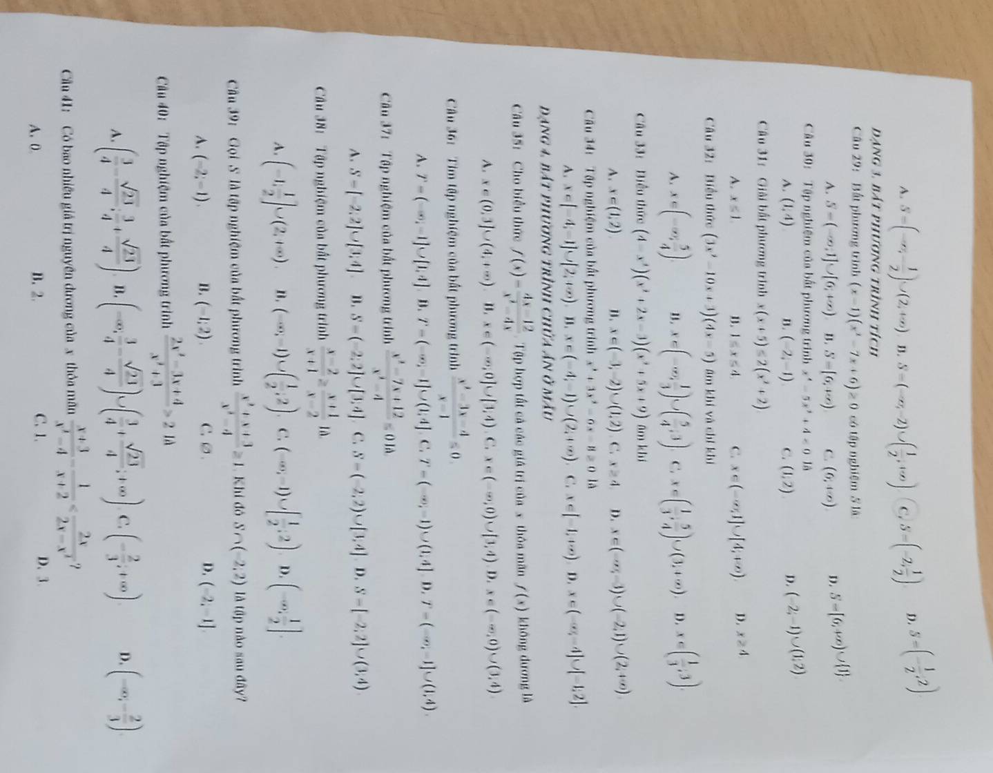 A. S=(-∈fty ,- 1/2 )∪ (2,+∈fty ) B. S=(-∈fty ,-2)∪ ( 1/2 ,+∈fty ) C. S=(-2, 1/2 ) D. 5=(- 1/2 ,2)
dạng 3. bát phương trình tích
Câu 29: Bất phương trình (x-1)(x^2-7x+6)≥ 0 có tập nghiệm 5 là
A. S=(-∈fty ,1]∪ [6,+∈fty ) B. S=[6,+∈fty ) C. (6,4∈fty ) D. S=[6,+∈fty )∪  1
Câu 30: Tập nghiệm của bất phương trình x^4-5x^2+4<0</tex> là
A. (1,4) B. (-2,-1) C. (1,2)
D. (-2;-1)∪ (1;2)
Câu 31:  Giải bắt phương trình x(x+5)≤ 2(x^2+2)
A. x≤ 1. n. 1≤ x≤ 4. C. x∈ (-∈fty ,1]∪ [4,+∈fty ) D. x≥ 4
Câu 32:Biểu thức (3x^2-10x+3)(4x-5) âm khí và chí khí
A. x∈ (-∈fty , 5/4 ). u. x∈ (-∈fty , 1/3 )∪ ( 5/4 ,3) C. x∈ ( 1/3 , 5/4 )∪ (3,+∈fty ) D. x∈ ( 1/3 ,3).
âu 33:  Biểu thức (4-x^3)(x^2+2x-3)(x^2+5x+9) ām khí
A. x∈ (1,2) n. x∈ (-3,-2)∪ (1,2) C. x≥ 4 D. x∈ (-∈fty ,-3)∪ (-2,1)∪ (2,+∈fty )
Câu 34:  Tập nghiệm của bất phương trình x^3+3x^2-6x-8≥ 0 là
A. x∈ [-4,-1]∪ [2,+∈fty ) B. x∈ (-4,-1)∪ (2,+∈fty ). C. x∈ [-1,+∈fty ) D. x∈ (-∈fty ,-4]∪ [-1,2].
Dạng 4, bát phương trình chứa ân ở mẫu
Câu 35: Cho biểu thức f(x)= (4x-12)/x^2-4x  Tập hợp tất cả các giá trị của x thôa mãn f(x) khōng dương là
A. x∈ (0,3]∪ (4,+∈fty ). 1. x∈ (-∈fty ,0]∪ [3,4) C. x∈ (-∈fty ,0)∪ [3,4) D. x∈ (-∈fty ,0)∪ (3,4)
Câu 36: Tìm tập nghiệm của bất phương trình  (x^2-3x-4)/x-1 ≤slant 0.
A. T=(-∈fty ,-1]∪ [1,4]. B. T=(-∈fty ,-1]∪ (1,4] C. T=(-∈fty ,-1)∪ (1,4] D. T=(-∈fty ,-1]∪ (1,4).
Câu 37:  Tập nghiệm của bất phương trình  (x^2-7x+12)/x^2-4 =0Ilambda
A. S-[-2.2]∪ [3.4] B. S=(-2;2]∪ [3;4] C. S-(-2,2)∪ [3,4] 1 ,S=[-2,2]∪ (3,4)
Câu 38: Tập nghiệm của bất phương trình  (x-2)/x+1 ≥  (x+1)/x-2 1d
A. (-1, 1/2 ]∪ (2,+∈fty ). n. (-∈fty ,-1)∪ ( 1/2 ,2). C. (-∈fty ,-1)∪ [ 1/2 ,2) D. (-∈fty , 1/2 ].
Câu 39: Gọi S là tập nghiệm của bất phương trình  (x^2+x+3)/x^2-4 ≥ 1 Khí đó S∩ (-2,2) là tập nào sau đây?
A. (-2;-1). B. (-1;2). C.∅. D. (-2,-1]
Cu 40:  Tập nghiệm của bất phương trình  (2x^2-3x+4)/x^2+3 >2 là
A. ( 3/4 - sqrt(23)/4 ; 3/4 + sqrt(23)/4 ) B. (-∈fty , 3/4 - sqrt(23)/4 )∪ ( 3/4 + sqrt(23)/4 ;+∈fty ) C. (- 2/3 ;+∈fty ) D. (-∈fty ,- 2/3 ).
Cu 41: Có bao nhiều giả trị nguyên dương của x thỏa mãn  (x+3)/x^2-4 - 1/x+2  ？
A.0. B. 2. C. 1. D、3.