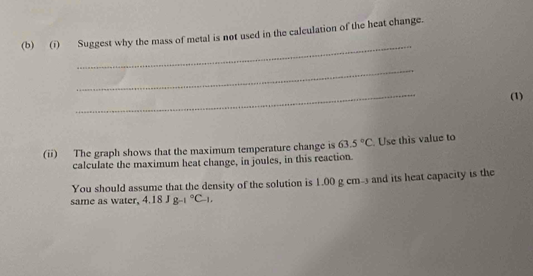 Suggest why the mass of metal is not used in the calculation of the heat change. 
_ 
_ 
(1) 
(ii) The graph shows that the maximum temperature change is 63.5°C. Use this value to 
calculate the maximum heat change, in joules, in this reaction. 
You should assume that the density of the solution is 1.00 g cm-3 and its heat capacity is the 
same as water, 4.18Jg_(-1)°C_-1,