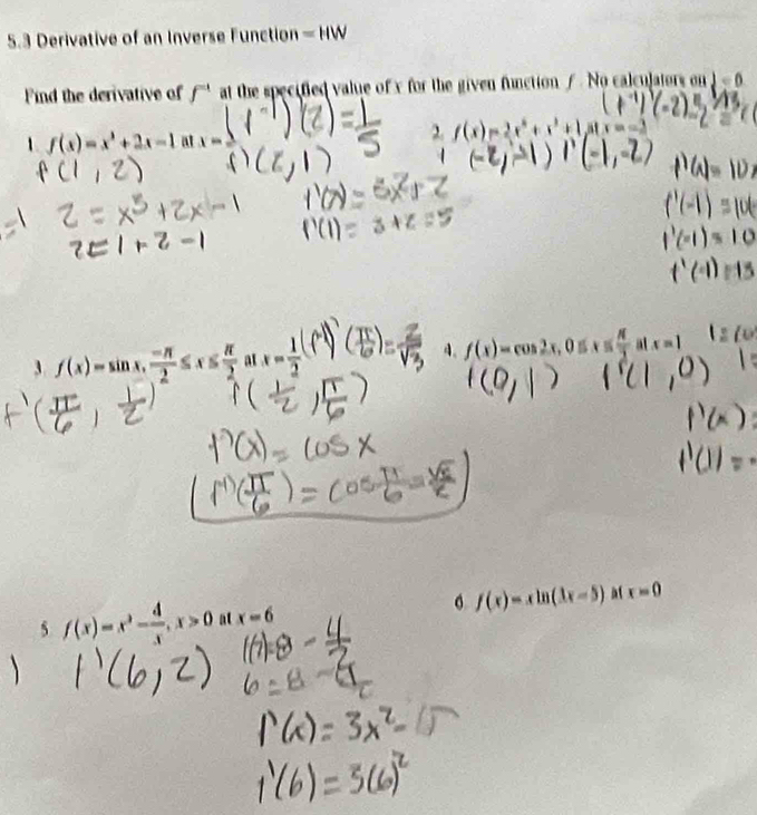 5.3 Derivative of an Inverse Function =HW
Find the derivative of f^(-1) at the specified value of x for the given function / . No calculators on d=0
1. f(x)=x^3+2x-1 at w
2 f(x)=2x^4+x^3+1 afx=
3 f(x)=sin x,  (-π )/2 ≤ x≤  π /2  at x= 1/2  A. f(x)=cos 2x, 0= ( π /3  at x=1
f(x)=xln (3x-5) a1 x=0
5 f(x)=x^2- 4/x , x>0 at x=6