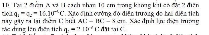 Tại 2 điểm A và B cách nhau 10 cm trong không khí có đặt 2 điện 
tích q_1=q_2=16.10^(-8)C. Xác định cường độ điện trường do hai điện tích 
này gây ra tại điểm C biết AC=BC=8cm 1. Xác định lực điện trường 
tác dụng lên điện tích q_3=2.10^(-6)C đặt tại C.