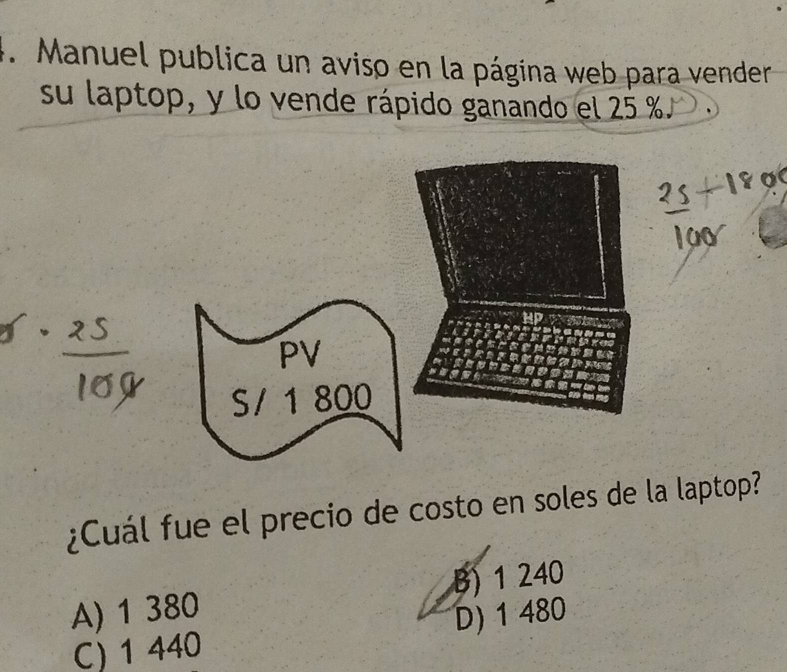 Manuel publica un aviso en la página web para vender
su laptop, y lo vende rápido ganando el 25 %.
_
PV
S/ 1 800
¿Cuál fue el precio de costo en soles de la laptop?
A) 1 380 B) 1 240
C) 1 440 D) 1 480