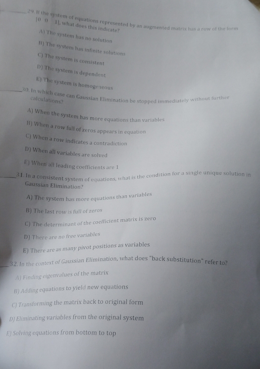 If the system of equations represented by an augmented matrix has a row of the form
[0 0 1], what does this indicate?
A) The system has no solution
B) The system has infinite solutions
C) The system is consistent
D) The system is dependent
E) The system is homogeneous
_30. In which case can Gaussian Elimination be stopped immediately without further
calculations?
A) When the system has more equations than variables
B) When a row full of zeros appears in equation
C) When a row indicates a contradiction
D) When all variables are solved
E) When all leading coefficients are 1
_31. In a consistent system of equations, what is the condition for a single unique solution in
Gaussian Elimination?
A) The system has more equations than variables
B) The last row is full of zeros
C) The determinant of the coefficient matrix is zero
D) There are no free variables
E) There are as many pivot positions as variables
_
32. In the context of Gaussian Elimination, what does "back substitution" refer to?
A) Finding eigenvalues of the matrix
B) Adding equations to yield new equations
C) Transforming the matrix back to original form
D) Eliminating variables from the original system
E) Solving equations from bottom to top
