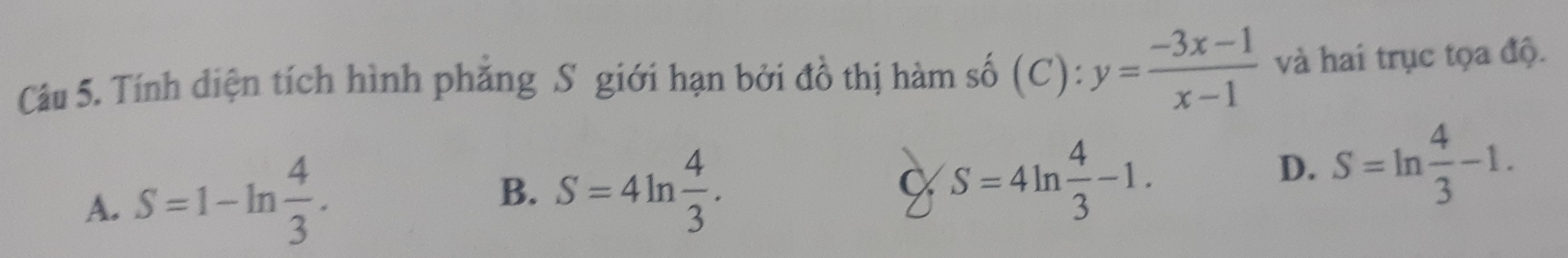 Tính diện tích hình phăng S giới hạn bởi đồ thị hàm số (C):y= (-3x-1)/x-1  và hai trục tọa độ.
A. S=1-ln  4/3 .
B. S=4ln  4/3 .
C S=4ln  4/3 -1.
D. S=ln  4/3 -1.