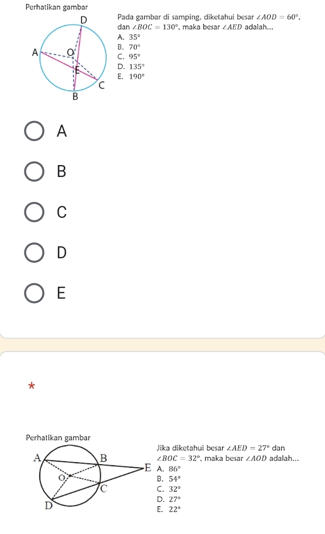 Perhatikan gambar
Pada gambar di samping, diketahui besar ∠ AOD=60°, 
dan ∠ BOC=130° , maka besar ∠ AED adalah...
A. 35°
B. 70°
C. 95°
D. 135°
E. 190°
A
B
C
D
E
*
Perhatikan gambar
ika diketahui besar ∠ AED=27° dan
adalah...
∠ BOC=32° , maka besar ∠ AOD
A. 86°. 54°
C. 32°
D. 27°
E. 22°