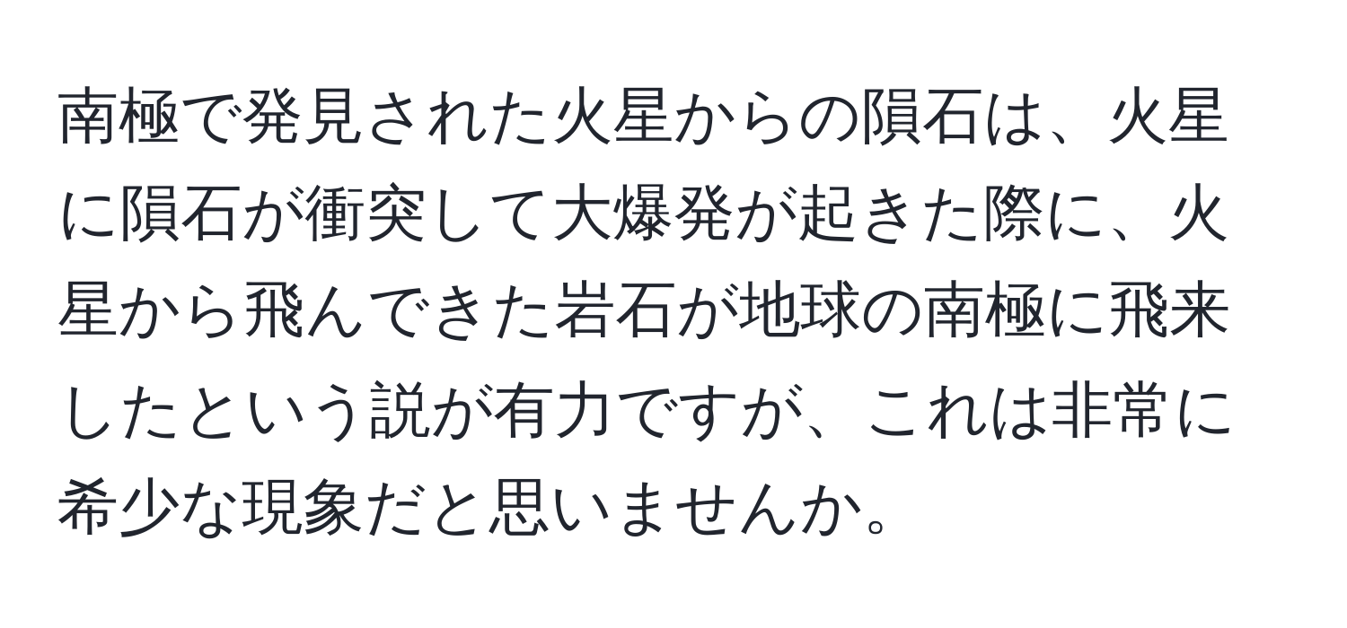 南極で発見された火星からの隕石は、火星に隕石が衝突して大爆発が起きた際に、火星から飛んできた岩石が地球の南極に飛来したという説が有力ですが、これは非常に希少な現象だと思いませんか。