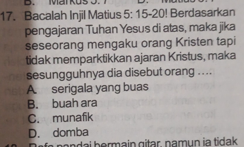 Mar kus 5.
17. Bacalah Injil Matius 5:15-20 | Berdasarkan
pengajaran Tuhan Yesus di atas, maka jika
seseorang mengaku orang Kristen tapi
tidak memparktikkan ajaran Kristus, maka
sesungguhnya dia disebut orang ....
A. serigala yang buas
B. buah ara
C. munafik
D. domba
n an a i bermain gitar, namun ia tidak