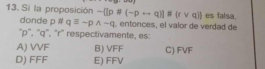 Si la proposición sim  [p# (sim prightarrow q)]# (rvee q) es falsa,
donde p # qequiv sim pwedge sim q , entonces, el valor de verdad de
“ p ”, “ q ”, “ r ” respectivamente, es:
A) VVF B) VFF C) FVF
D) FFF E) FFV