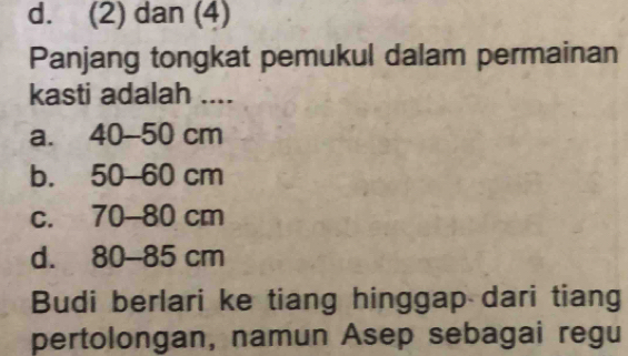 d. (2) dan (4)
Panjang tongkat pemukul dalam permainan
kasti adalah ....
a. 40-50 cm
b. 50-60 cm
c. 70-80 cm
d. 80-85 cm
Budi berlari ke tiang hinggap dari tiang
pertolongan, namun Asep sebagai regu