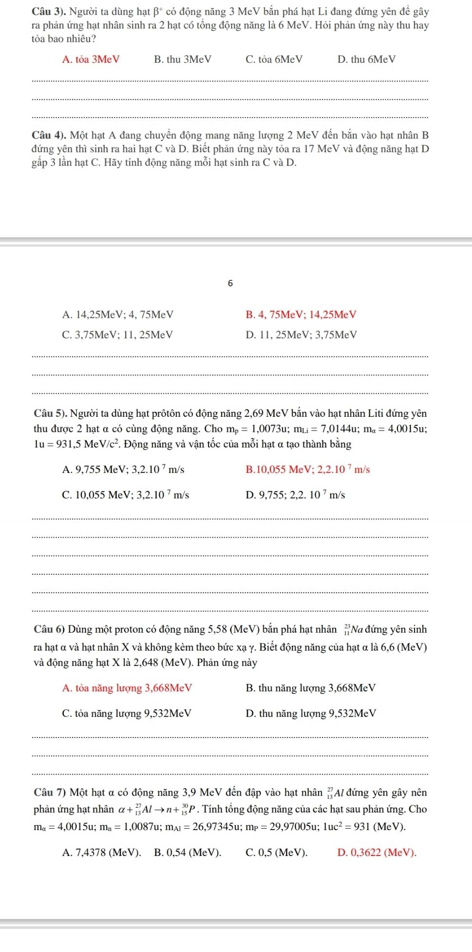 Câu 3). Người ta dùng hạt β* có động năng 3 MeV bắn phá hạt Li đang đứng yên để gây
ra phản ứng hạt nhân sinh ra 2 hạt có tổng động năng là 6 MeV. Hỏi phản ứng này thu hay
tỏa bao nhiêu?
A. tỏa 3MeV B. thu 3MeV C. tỏa 6MeV D. thu 6MeV
_
_
_
Câu 4). Một hạt A đang chuyển động mang năng lượng 2 MeV đến bắn vào hạt nhân B
đứng yên thì sinh ra hai hạt C và D. Biết phản ứng này tỏa ra 17 MeV và động năng hạt D
gấp 3 lần hạt C. Hãy tính động năng mỗi hạt sinh ra C và D.
6
A. 14,25MeV; 4, 75MeV B. 4, 75MeV; 14,25MeV
C. 3,75MeV; 11, 25MeV D. 11, 25MeV; 3,75MeV
_
_
_
Câu 5). Người ta dùng hạt prôtôn có động năng 2,69 MeV bắn vào hạt nhân Liti đứng yên
thu được 2 hạt α có cùng động năng. Cho m_p=1,0073u;m_Li=7,0144u;m_alpha =4,0015u;
1u=931,5MeV/c^2 F. Động năng và vận tốc của mỗi hạt α tạo thành bằng
A. 9,755MeV;3,2.10^7m/s B. 10,055MeV;2,2.10^7m/s
C. 10,055MeV;3,2.10^7m/s D. 9,755;2,2.10^7 m/s
_
_
_
_
_
_
Câu 6) Dùng một proton có động năng 5,58 (MeV) bắn phá hạt nhân beginarrayr 23 11endarray Na đứng yên sinh
ra hạt α và hạt nhân X và không kèm theo bức xạ γ. Biết động năng của hạt α là 6,6 (MeV)
và động năng hạt X là 2,648 (MeV). Phản ứng này
A. tỏa năng lượng 3,668MeV B. thu năng lượng 3,668MeV
C. tỏa năng lượng 9,532MeV D. thu năng lượng 9,532MeV
_
_
_
Câu 7) Một hạt α có động năng 3,9 MeV đến đập vào hạt nhân _(13)^(27)Al đứng yên gây nên
phản ứng hạt nhân alpha +_(13)^(27)Alto n+_(15)^(30)P. Tính tổng động năng của các hạt sau phản ứng. Cho
m_alpha =4,0015u; m_n=1,0087 u: m_Al=26,97345u;m_P=29,97005u;1uc^2=931(MeV).
A. 7,4378 (MeV). B. 0,54 (MeV). C. 0,5 (MeV). D. 0,3622 (MeV).