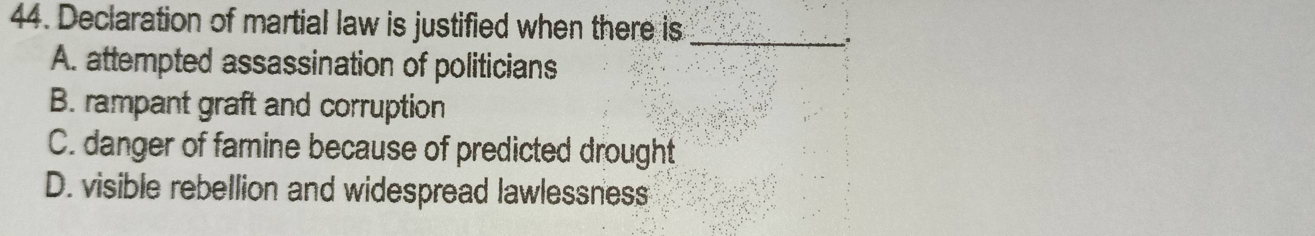 Declaration of martial law is justified when there is_
ª
A. attempted assassination of politicians
B. rampant graft and corruption
C. danger of famine because of predicted drought
D. visible rebellion and widespread lawlessness