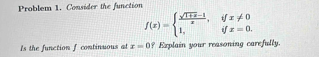 Problem 1. Consider the function
f(x)=beginarrayl  (sqrt(1+x)-1)/x ,ifx!= 0 1,ifx=0.endarray.
Is the function f continuous at x=0 ? Explain your reasoning carefully.