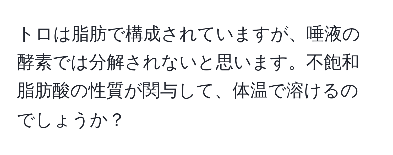 トロは脂肪で構成されていますが、唾液の酵素では分解されないと思います。不飽和脂肪酸の性質が関与して、体温で溶けるのでしょうか？