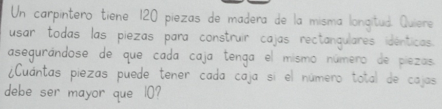 Un carpintero tiene 120 piezas de madera de la misma longtuà Qven 
usar todas las piezas para construir cajas reciangulares identcos 
asegurandose de que cada caja tenga el msmo numero de pezos 
iCuantas piezas puede tener cada caja si el numero toid de coo 
debe ser mayor que 10?