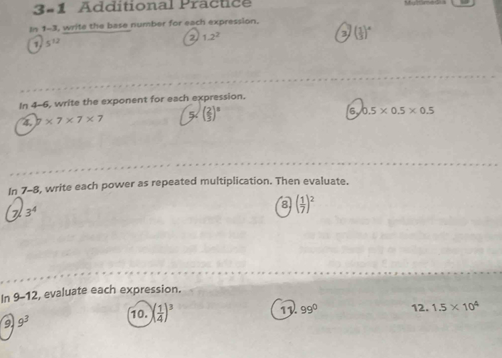 3-1 Additional Practice 
In 1-3, write the base number for each expression. 
2 1.2^2
3 ( 1/3 )^4
1. 5^(12)
In 4-6, write the exponent for each expression. 
4. 7* 7* 7* 7
( 2/3 )^8
6y 0.5* 0.5* 0.5
In_7-8, write each power as repeated multiplication. Then evaluate. 
7 3^4
8 ( 1/7 )^2
In 9-12 , evaluate each expression. 
9 9^3
10. ( 1/4 )^3 11 99° 12. 1.5* 10^4