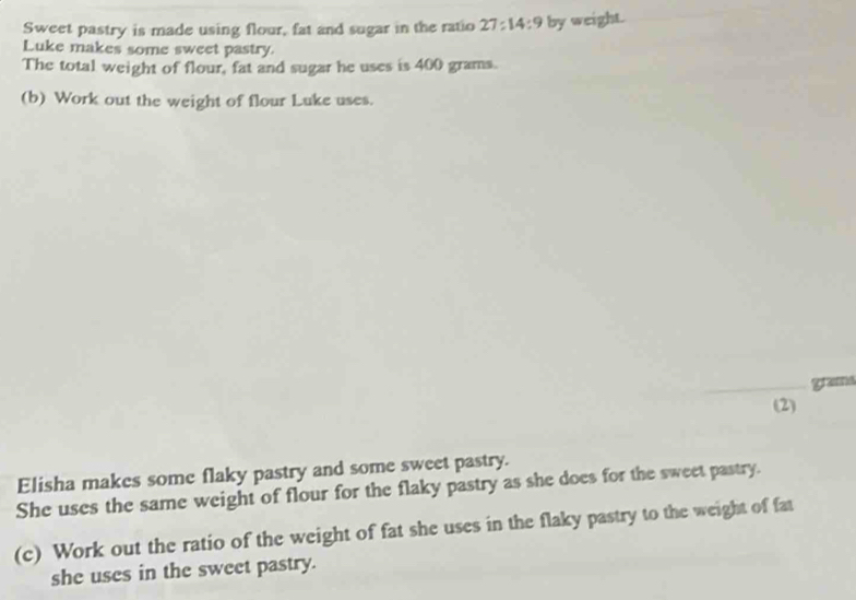 Sweet pastry is made using flour, fat and sugar in the ratio 27:14:9 by weight. 
Luke makes some sweet pastry. 
The total weight of flour, fat and sugar he uses is 400 grams. 
(b) Work out the weight of flour Luke uses. 
_gramd 
(2) 
Elisha makes some flaky pastry and some sweet pastry. 
She uses the same weight of flour for the flaky pastry as she does for the sweet pastry. 
(c) Work out the ratio of the weight of fat she uses in the flaky pastry to the weight of fat 
she uses in the sweet pastry.