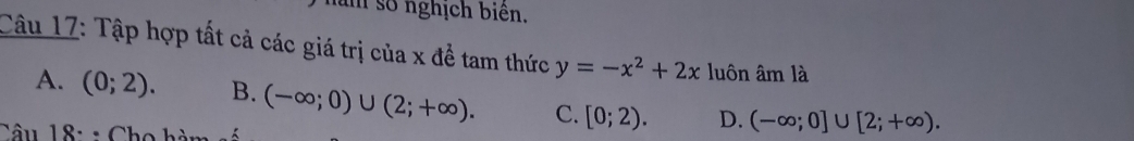 số nghịch biên.
Câu 17: Tập hợp tất cả các giá trị của x đề tam thức y=-x^2+2x luôn âm là
A. (0;2). B. (-∈fty ;0)∪ (2;+∈fty ). C. [0;2). D. (-∈fty ;0]∪ [2;+∈fty ). 
Câu 18: : Cho
