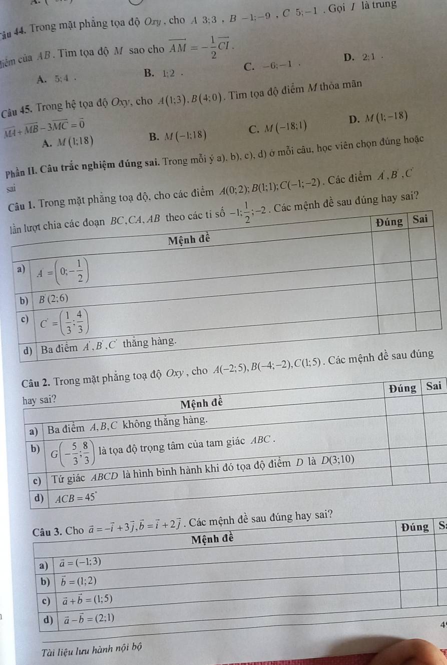 4ầu 44. Trong mặt phẳng tọa độ Ory , cho A3;3,B -1;-9 , C 5; -1. Gọi / là trung
cim của AB . Tim tọa độ M sao cho vector AM=- 1/2 vector CI.
C. -6;—1 . D. 2;1.
A. 5;4.
B. 1:2·
Câu 45. Trong hệ tọa độ Oxy, cho A(1;3),B(4;0). Tìm tọa độ điểm M thỏa mãn
overline MA+overline MB-3overline MC=overline 0
A. M(1;18) B. M(-1:18) C. M(-18:1) D. M(1;-18)
Phần II. Câu trắc nghiệm đúng sai. Trong mỗi ý a). b), c), d) ở mỗi câu, học viên chọn đúng hoặc
sai
1. Trong mặt phăng toạ độ, cho các điểm A(0;2);B(1;1);C(-1;-2). Các điểm A',B',C'
ệnh đề sau đúng hay sai?
ho 
i
:
Tài liệu lưu hành nội bộ4