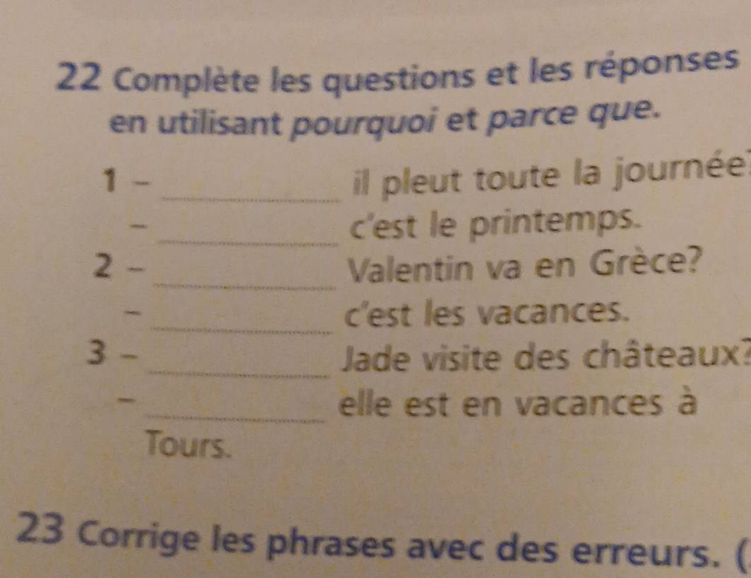 Complète les questions et les réponses 
en utilisant pourquoi et parce que. 
1 - _il pleut toute la journée. 
_c'est le printemps. 
_ 
2 - Valentin va en Grèce? 
、 
_c'est les vacances. 
3 - _ Jade visite des châteaux? 
_ 
_elle est en vacances à 
Tours. 
23 Corrige les phrases avec des erreurs. (